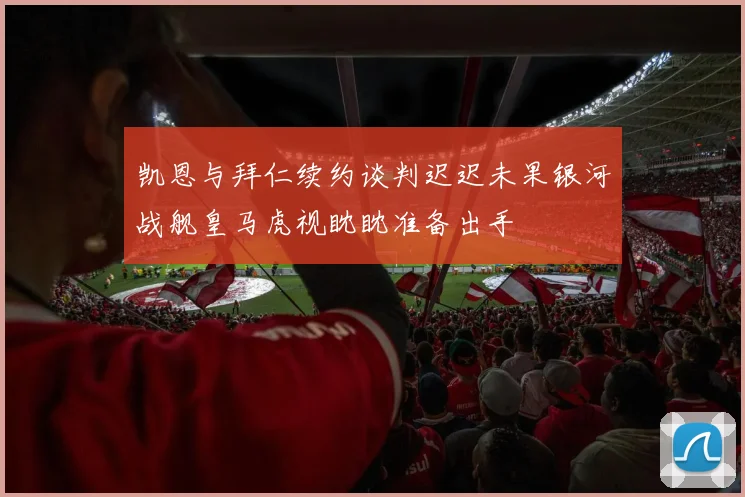 凯恩与拜仁续约谈判迟迟未果银河战舰皇马虎视眈眈准备出手
