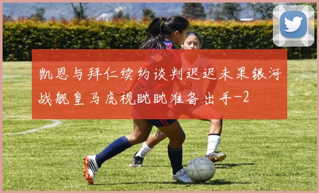 凯恩与拜仁续约谈判迟迟未果银河战舰皇马虎视眈眈准备出手